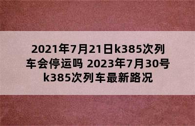 2021年7月21日k385次列车会停运吗 2023年7月30号k385次列车最新路况